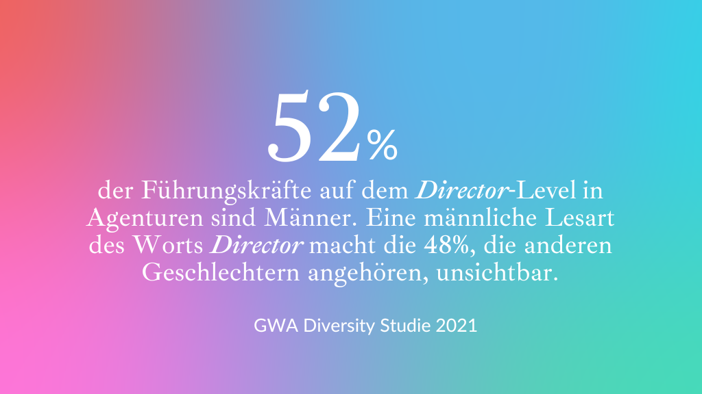Zahl: 52% der Führungskräfte auf dem Director-Level in Agenturen sind Männer. Eine männliche Lesart des Worts Director macht die 48%, die anderen Geschlechtern angehören unsichtbar. Quelle: GWA Diversity Studie 2021