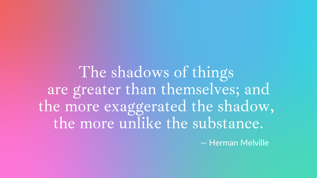 Herman Melville quote: The shadows of things are greater than themselves; and the more exaggerated the shadow, the more unlike the substance. 