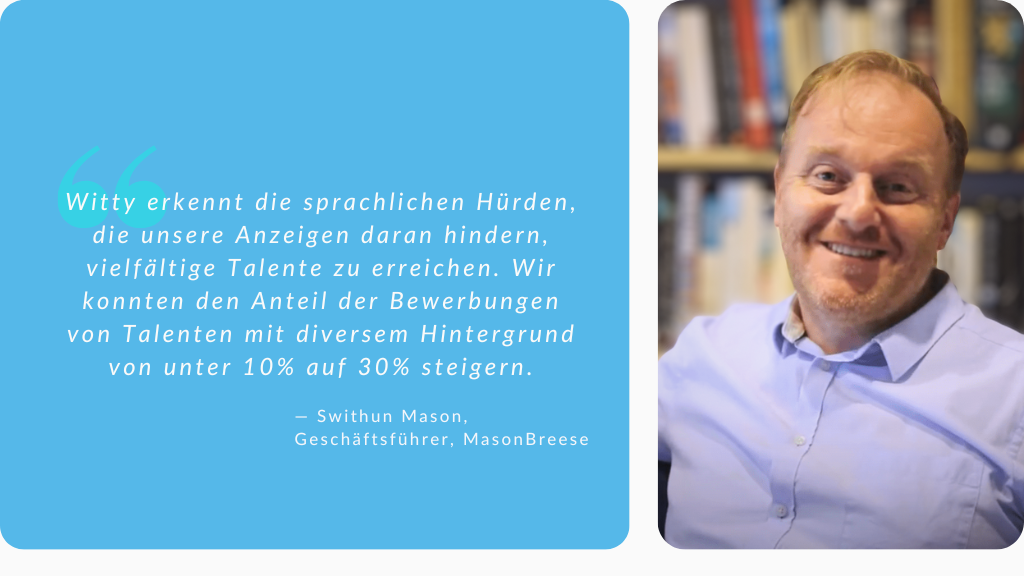 Witty erkennt sprachliche Hürden, die unsere Anzeigen daran hindern, vielfältige Talente zu erreichen. Wir konnten den Anteil der Bewerbungen von Talenten mit diversem Hintergrund von unter 10% auf 30% steigern. Zitat von Swithun Mason, Geschäftsführer von Mason Breese 