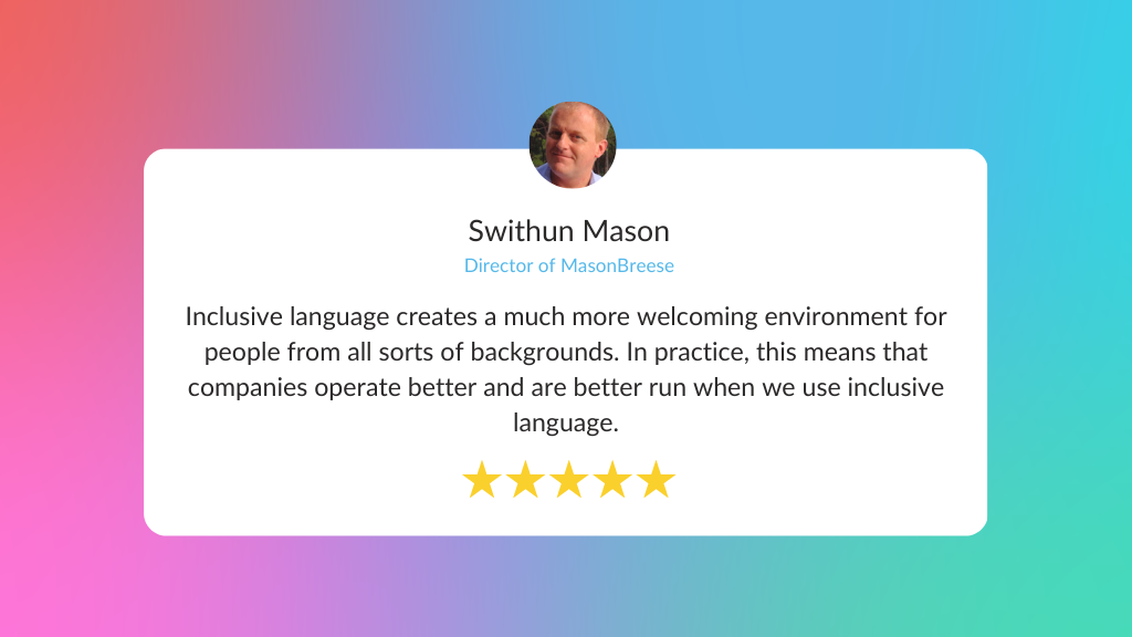 Quote: Inclusive language creates a much more welcoming environment for people from all sorts of backgrounds. In practice, this means that companies operate better and are better run when we use inclusive language. Swithun Mason, director of MasonBreese
